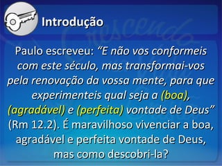 IntroduçãoIntrodução
Paulo escreveu:Paulo escreveu: “E não vos conformeis“E não vos conformeis
com este século, mas transformai-voscom este século, mas transformai-vos
pela renovação da vossa mente, para quepela renovação da vossa mente, para que
experimenteis qual seja aexperimenteis qual seja a (boa)(boa),,
(agradável)(agradável) ee (perfeita)(perfeita) vontade de Deus”vontade de Deus”
(Rm 12.2). É maravilhoso vivenciar a boa,(Rm 12.2). É maravilhoso vivenciar a boa,
agradável e perfeita vontade de Deus,agradável e perfeita vontade de Deus,
mas como descobri-la?mas como descobri-la?
 