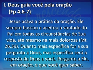 I. Deus guia você pela oraçãoI. Deus guia você pela oração
(Fp 4.6-7)(Fp 4.6-7)
Jesus usava a prática da oração. EleJesus usava a prática da oração. Ele
sempre buscou e aceitou a vontade dosempre buscou e aceitou a vontade do
Pai em todas as circunstâncias de SuaPai em todas as circunstâncias de Sua
vida, até mesmo na mais dolorosa (Mtvida, até mesmo na mais dolorosa (Mt
26.39). Quanto mais específica for a sua26.39). Quanto mais específica for a sua
pergunta a Deus, mas específica será apergunta a Deus, mas específica será a
resposta de Deus a você. Pergunte a Ele,resposta de Deus a você. Pergunte a Ele,
em oração, o que você quer saber.em oração, o que você quer saber.
 