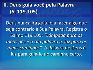 II. Deus guia você pela PalavraII. Deus guia você pela Palavra
(Sl 119.105)(Sl 119.105)
Deus nunca irá guiá-lo a fazer algo queDeus nunca irá guiá-lo a fazer algo que
seja contrário à Sua Palavra. Registra oseja contrário à Sua Palavra. Registra o
Salmo 119.105:Salmo 119.105: “Lâmpada para os“Lâmpada para os
meus pés é a tua palavra e, luz para osmeus pés é a tua palavra e, luz para os
meus caminhos”meus caminhos”. A Palavra de Deus é. A Palavra de Deus é
luz para guiá-lo no caminho certo.luz para guiá-lo no caminho certo.
 
