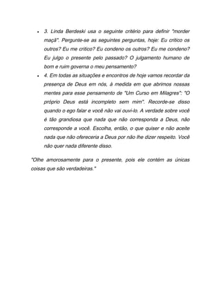 • 3. Linda Berdeski usa o seguinte critério para definir "morder
maçã". Pergunte-se as seguintes perguntas, hoje: Eu critico os
outros? Eu me critico? Eu condeno os outros? Eu me condeno?
Eu julgo o presente pelo passado? O julgamento humano de
bom e ruim governa o meu pensamento?
• 4. Em todas as situações e encontros de hoje vamos recordar da
presença de Deus em nós, à medida em que abrimos nossas
mentes para esse pensamento de "Um Curso em Milagres": "O
próprio Deus está incompleto sem mim". Recorde-se disso
quando o ego falar e você não vai ouvi-lo. A verdade sobre você
é tão grandiosa que nada que não corresponda a Deus, não
corresponde a você. Escolha, então, o que quiser e não aceite
nada que não ofereceria a Deus por não lhe dizer respeito. Você
não quer nada diferente disso.
"Olhe amorosamente para o presente, pois ele contém as únicas
coisas que são verdadeiras."
 