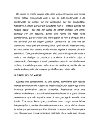 Se penso na minha própria vida, hoje, estou consciente que minha
mente esteve preocupada com o lixo da auto-condenação e da
condenação de outros. Eu me condenava por ser desajeitado,
hiperativo e tímido, por ser um estudante ruim e - embora pareça-me
ridículo agora - por não ser capaz de cantar afinado. Em geral,
pensava ser um desastre. Sentia que nunca iria fazer nada
corretamente, que os outros não iriam gostar de mim e cheguei até a
me ressentir por ter origem judaica. Lembro-me de uma vez ter
condenado meus pais por serem judeus - pois se não fosse por isso,
eu seria como todo mundo e não estaria sujeito a ataques de anti-
semitismo. Que grande liberação tem sido para mim aprender mais e
mais a me desligar do passado e a deixar ir a minha culpa e
condenação. Que alegria é sentir que retiro o peso do mundo de meus
ombros, à medida que sou mais capaz de praticar o perdão, de me
aceitar e de experienciar a presença de Deus em minha vida.
O ESPELHO DO AMOR
Quando nos condenamos, ou aos outros, permitimos que nossas
mentes se encham de ilusões de medo criadas por nosso ego e nos
tornamos prisioneiros dessas distorções. Precisamos estar nos
relembrando de que o amor é a única realidade que há e que tudo que
percebemos que não espelhe amor é uma percepção errada, uma
ilusão. E a única forma que possuímos para corrigir essas falsas
interpretações é perdoando a nós mesmos e aos outros, deixando que
se vá o que pensamos que lhes fizemos ou o que eles fizeram para
nós. Uma vez que nossa verdadeira realidade não é nada mais do que
 