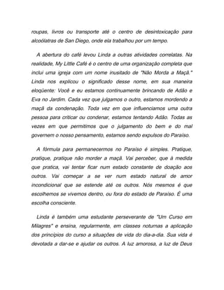 roupas, livros ou transporte até o centro de desintoxicação para
alcoólatras de San Diego, onde ela trabalhou por um tempo.
A abertura do café levou Linda a outras atividades correlatas. Na
realidade, My Little Café é o centro de uma organização completa que
inclui uma igreja com um nome inusitado de "Não Morda a Maçã."
Linda nos explicou o significado desse nome, em sua maneira
eloqüente: Você e eu estamos continuamente brincando de Adão e
Eva no Jardim. Cada vez que julgamos o outro, estamos mordendo a
maçã da condenação. Toda vez em que influenciamos uma outra
pessoa para criticar ou condenar, estamos tentando Adão. Todas as
vezes em que permitimos que o julgamento do bem e do mal
governem o nosso pensamento, estamos sendo expulsos do Paraíso.
A fórmula para permanecermos no Paraíso é simples. Pratique,
pratique, pratique não morder a maçã. Vai perceber, que à medida
que pratica, vai tentar ficar num estado constante de doação aos
outros. Vai começar a se ver num estado natural de amor
incondicional que se estende até os outros. Nós mesmos é que
escolhemos se vivemos dentro, ou fora do estado de Paraíso. É uma
escolha consciente.
Linda é também uma estudante perseverante de "Um Curso em
Milagres" e ensina, regularmente, em classes noturnas a aplicação
dos princípios do curso a situações de vida do dia-a-dia. Sua vida é
devotada a dar-se e ajudar os outros. A luz amorosa, a luz de Deus
 