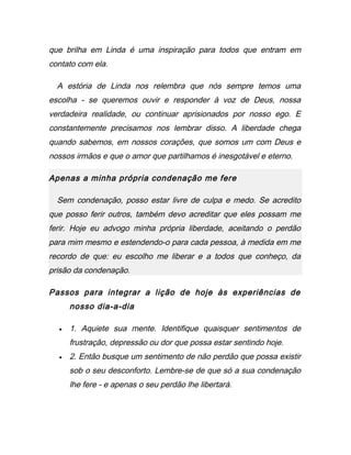 que brilha em Linda é uma inspiração para todos que entram em
contato com ela.
A estória de Linda nos relembra que nós sempre temos uma
escolha - se queremos ouvir e responder à voz de Deus, nossa
verdadeira realidade, ou continuar aprisionados por nosso ego. E
constantemente precisamos nos lembrar disso. A liberdade chega
quando sabemos, em nossos corações, que somos um com Deus e
nossos irmãos e que o amor que partilhamos é inesgotável e eterno.
Apenas a minha própria condenação me fere
Sem condenação, posso estar livre de culpa e medo. Se acredito
que posso ferir outros, também devo acreditar que eles possam me
ferir. Hoje eu advogo minha própria liberdade, aceitando o perdão
para mim mesmo e estendendo-o para cada pessoa, à medida em me
recordo de que: eu escolho me liberar e a todos que conheço, da
prisão da condenação.
Passos para integrar a lição de hoje às experiências de
nosso dia-a-dia
• 1. Aquiete sua mente. Identifique quaisquer sentimentos de
frustração, depressão ou dor que possa estar sentindo hoje.
• 2. Então busque um sentimento de não perdão que possa existir
sob o seu desconforto. Lembre-se de que só a sua condenação
lhe fere - e apenas o seu perdão lhe libertará.
 