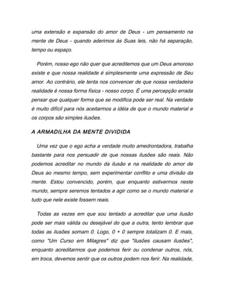 uma extensão e expansão do amor de Deus - um pensamento na
mente de Deus - quando aderimos às Suas leis, não há separação,
tempo ou espaço.
Porém, nosso ego não quer que acreditemos que um Deus amoroso
existe e que nossa realidade é simplesmente uma expressão de Seu
amor. Ao contrário, ele tenta nos convencer de que nossa verdadeira
realidade é nossa forma física - nosso corpo. É uma percepção errada
pensar que qualquer forma que se modifica pode ser real. Na verdade
é muito difícil para nós aceitarmos a idéia de que o mundo material e
os corpos são simples ilusões.
A ARMADILHA DA MENTE DIVIDIDA
Uma vez que o ego acha a verdade muito amedrontadora, trabalha
bastante para nos persuadir de que nossas ilusões são reais. Não
podemos acreditar no mundo da ilusão e na realidade do amor de
Deus ao mesmo tempo, sem experimentar conflito e uma divisão da
mente. Estou convencido, porém, que enquanto estivermos neste
mundo, sempre seremos tentados a agir como se o mundo material e
tudo que nele existe fossem reais.
Todas as vezes em que sou tentado a acreditar que uma ilusão
pode ser mais válida ou desejável do que a outra, tento lembrar que
todas as ilusões somam 0. Logo, 0 + 0 sempre totalizam 0. E mais,
como "Um Curso em Milagres" diz que "ilusões causam ilusões",
enquanto acreditarmos que podemos ferir ou condenar outros, nós,
em troca, devemos sentir que os outros podem nos ferir. Na realidade,
 