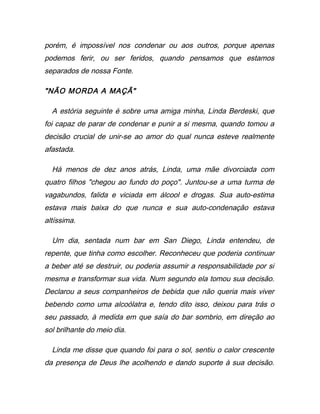 porém, é impossível nos condenar ou aos outros, porque apenas
podemos ferir, ou ser feridos, quando pensamos que estamos
separados de nossa Fonte.
"NÃO MORDA A MAÇÃ"
A estória seguinte é sobre uma amiga minha, Linda Berdeski, que
foi capaz de parar de condenar e punir a si mesma, quando tomou a
decisão crucial de unir-se ao amor do qual nunca esteve realmente
afastada.
Há menos de dez anos atrás, Linda, uma mãe divorciada com
quatro filhos "chegou ao fundo do poço". Juntou-se a uma turma de
vagabundos, falida e viciada em álcool e drogas. Sua auto-estima
estava mais baixa do que nunca e sua auto-condenação estava
altíssima.
Um dia, sentada num bar em San Diego, Linda entendeu, de
repente, que tinha como escolher. Reconheceu que poderia continuar
a beber até se destruir, ou poderia assumir a responsabilidade por si
mesma e transformar sua vida. Num segundo ela tomou sua decisão.
Declarou a seus companheiros de bebida que não queria mais viver
bebendo como uma alcoólatra e, tendo dito isso, deixou para trás o
seu passado, à medida em que saía do bar sombrio, em direção ao
sol brilhante do meio dia.
Linda me disse que quando foi para o sol, sentiu o calor crescente
da presença de Deus lhe acolhendo e dando suporte à sua decisão.
 