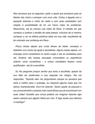 Nas semanas que se seguiram, pediu a ajuda que precisava para se
libertar dos vícios e começar uma nova vida. Cortou a ligação com o
passado doloroso e cheio de medo e com suas ansiedades com
relação à possibilidade de ter um futuro cheio de problemas.
Resumindo, ela se colocou nas mãos de Deus. À medida em que
começou a praticar o perdão de cada pessoa, inclusive de si mesma,
começou a ver os efeitos positivos disso em sua vida, resultantes de
ter colocado sua confiança em Deus.
Pouco tempo depois que Linda deixou de beber, começou a
trabalhar num centro de ajuda a alcoólatras. Alguns meses depois, um
emprego como conselheira no centro surgiu e ela se candidatou para
ele. Embora não tivesse educação universitária ou experiência
anterior como conselheira - e outros candidatos fossem muito
qualificados - ela foi a escolhida.
Eu lhe perguntei porque sentira que seria a escolhida, apesar da
sua falta de credenciais e sua resposta me intrigou. Ela me
respondeu, "Quando eles me perguntaram porque eu pensava que
seria a melhor para o emprego, eu respondi alguma coisa que me
deixou impressionada. Ouvi-me dizendo, 'Quero ajudar as pessoas e
sou provavelmente a pessoa mais maravilhosa que já encontraram em
suas vidas!' Acredite que nunca poderia me imaginar dizendo algo
assim; parecia que alguém falara por mim. E logo soube que obtivera
o emprego!"
 