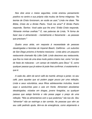 Nos dois anos e meios seguintes, Linda ensinou pensamento
positivo no centro e sua própria vida mudou de forma milagrosa. "As
teorias de Cristo funcionam, se vocês as usar," Linda me disse. "Na
Bíblia, Cristo diz a Simão Pedro, 'Você me ama?' E Simão Pedro
responde, 'Senhor, Você sabe que lhe amo.' Então Cristo responde,
'Alimente minhas ovelhas.'" E, nas palavras de Linda, "A forma de
fazer isso é alimentando - mentalmente e fisicamente - as pessoas
que precisam."
Quatro anos atrás, em resposta à necessidade de pessoas
desabrigadas e famintas de Imperial Beach, Califórnia - um subúrbio
de San Diego próximo à fronteira mexicana - Linda abriu um pequeno
restaurante chamado My Little Café. Linda descreve seu restaurante,
que fica no meio de uma área muito pobre à beira mar, como "um tipo
de festa de máscaras - um campo de trabalho para Deus." E, como
qualquer pessoa que já esteve lá pode lhes confirmar, é exatamente o
que é.
A cada dia, além de servir café da manhã, almoço e jantar, no seu
café, para aqueles que só podem pagar pouco por uma refeição,
Linda e seus voluntários, seus filhos adolescentes incluídos, levam
sopa e sanduíches para o cais em frente. Alimentam alcoólatras
desabrigados, viciados em drogas, jovens foragidos, ou qualquer
pessoa que esteja faminta e não possa pagar o preço de uma
refeição. "Nós os alimentamos com o que podemos," ela nos diz. Seu
"alimentar" não se restringe a dar comida. As pessoas que vêm ao
seu café pedindo ajuda, têm-na de emergência, como alojamento e
 