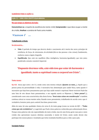 SUBSÍDIOS PARA A LIÇÃO 11
Lição 11 – UMA VIDA CRISTÃ EQUILIBRADA.
No que tange os objetivos da lição:
Conscientizar-se a respeito da excelência da mente cristã; Compreender o que deve ocupar a mente
do cristão; Analisar a conduta de Paulo como modelo.

Vamos lá...
Trabalhando o título:
No dicionário...
Vida: O período de tempo que decorre desde o nascimento até à morte dos seres; princípio de
existência, de força, de entusiasmo, de atividade (diz-se das pessoas e das coisas); fundamento,
essência; causa; origem; biografia.
Equilibrada: Que está em equilíbrio (Boa inteligência, harmonia; Igualdade); que tem juízo;
ponderado; sensato; razoável; Imparcial.

“Enquanto tivermos vida, esta vida tem que estar de harmonia e
igualdade; tanto a espiritual como a corporal em Cristo”.

Texto áureo:
Fp 4.8. Inicia aqui como o de 3.1, sendo como uma mesma redação (Quanto ao mais,...). Aquilo que a
pessoa pensa da personalidade à vida; é necessária boa alimentação para saúde física, tanto quanto é
necessário que haja bons pensamentos para que haja saúde mental e espiritual. Neste versículo Paulo faz
uma lista de seis desses bons pensamentos, e em seguida exorta os filipenses (...“nisso pensai”...),
considerando como uma característica dita desta forma: “levai estas coisas em consideração” e também
continua colocai as vossas mentes nelas, fixando vosso pensamento, trabalhando de acordo com o que é:
verdadeiro, honesto, justo, puro, amável, boa fama, pensai nisto.
Além do mais, há uma qualidade rítmica do verso 8, do texto grego (como na versão de KJV – “Todas
coisas que são verdadeiras”...), sugerindo que Paulo citava palavras conhecidas para admoestação éticas.
Porque estas palavras não são especialidades do meio cristão, mas de uma forma geral, mas para o meio
cristão elas apresentam nuances distintas associadas à mente de Cristo; assim sendo devem elas
participar dos nossos planos e resultados que terão resultados benéficos para a vida e para ação.

Verdade Prática:

 