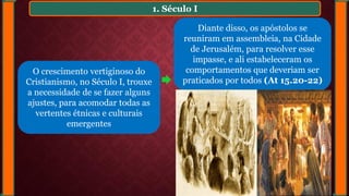 1. Século I
Diante disso, os apóstolos se
reuniram em assembleia, na Cidade
de Jerusalém, para resolver esse
impasse, e ali estabeleceram os
comportamentos que deveriam ser
praticados por todos (At 15.20-22)
O crescimento vertiginoso do
Cristianismo, no Século I, trouxe
a necessidade de se fazer alguns
ajustes, para acomodar todas as
vertentes étnicas e culturais
emergentes
 