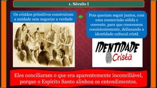 1. Século I
Os cristãos primitivos construíram
a unidade sem negociar a verdade
Pois queriam seguir juntos, com
uma cosmovisão sólida e
coerente, para que crescessem
consistentemente, delineando a
identidade cultural cristã
Eles conciliaram o que era aparentemente inconciliável,
porque o Espírito Santo alinhou os entendimentos.
 
