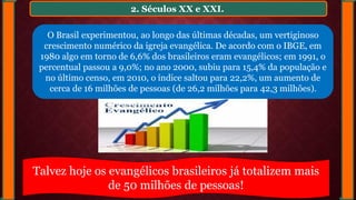 2. Séculos XX e XXI.
O Brasil experimentou, ao longo das últimas décadas, um vertiginoso
crescimento numérico da igreja evangélica. De acordo com o IBGE, em
1980 algo em torno de 6,6% dos brasileiros eram evangélicos; em 1991, o
percentual passou a 9,0%; no ano 2000, subiu para 15,4% da população e
no último censo, em 2010, o índice saltou para 22,2%, um aumento de
cerca de 16 milhões de pessoas (de 26,2 milhões para 42,3 milhões).
Talvez hoje os evangélicos brasileiros já totalizem mais
de 50 milhões de pessoas!
 