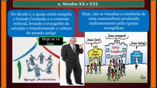 2. Séculos XX e XXI.
No Século I, a igreja cristã cumpriu
a Grande Comissão e a comissão
cultural, levando o evangelho da
salvação e transformando a cultura
do mundo antigo
Hoje, não se visualiza a existência de
uma contracultura produzida
uniformemente pelas igrejas
evangélicas
Hoje se vê
isso.
 