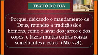 TEXTO DO DIA
“Porque, deixando o mandamento de
Deus, retendes a tradição dos
homens, como o lavar dos jarros e dos
copos, e fazeis muitas outras coisas
semelhantes a estas” (Mc 7.8).
 