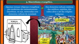 3. Sincretismo evangélico.
Algumas crenças religiosas evangélicas
pós-modernas são eminentemente
sincréticas, ou seja, misturadas com
elementos cultuais da sociedade
Dos elementos cultuais místicos
dos católicos, espíritas, dos
cultos afros e até das religiões
indígenas
Católicos
Cultos
afros
Espíritas
IGREJA
EVANGÉLICA
 
