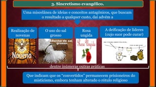 3. Sincretismo evangélico.
Realização de
novenas
O uso do sal
grosso
Rosa
ungida
A deificação de líderes
(cujo suor pode curar)
Uma miscelânea de ideias e conceitos antagônicos, que buscam
o resultado a qualquer custo, daí advém a
Que indicam que os “convertidos” permanecem prisioneiros do
misticismo, embora tenham alterado o rótulo religioso
dentre inúmeras outras práticas
 