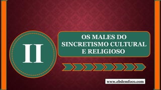 II
OS MALES DO
SINCRETISMO CULTURAL
E RELIGIOSO
www.ebdemfoco.com
 