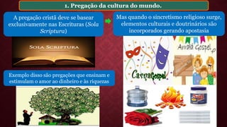 1. Pregação da cultura do mundo.
Mas quando o sincretismo religioso surge,
elementos culturais e doutrinários são
incorporados gerando apostasia
A pregação cristã deve se basear
exclusivamente nas Escrituras (Sola
Scriptura)
Exemplo disso são pregações que ensinam e
estimulam o amor ao dinheiro e às riquezas
 