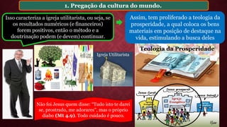 1. Pregação da cultura do mundo.
Assim, tem proliferado a teologia da
prosperidade, a qual coloca os bens
materiais em posição de destaque na
vida, estimulando a busca deles
Isso caracteriza a igreja utilitarista, ou seja, se
os resultados numéricos (e financeiros)
forem positivos, então o método e a
doutrinação podem (e devem) continuar.
Igreja Utilitarista
Teologia da Prosperidade
Não foi Jesus quem disse: “Tudo isto te darei
se, prostrado, me adorares”, mas o próprio
diabo (Mt 4.9). Todo cuidado é pouco.
 