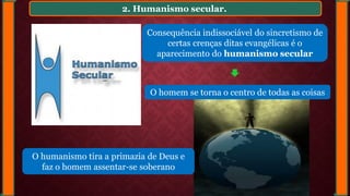 2. Humanismo secular.
Consequência indissociável do sincretismo de
certas crenças ditas evangélicas é o
aparecimento do humanismo secular
O homem se torna o centro de todas as coisas
O humanismo tira a primazia de Deus e
faz o homem assentar-se soberano
 