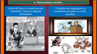 2. Humanismo secular.
A obra de Deus se transforma em
“ministério” desta ou daquela
celebridade
O púlpito da congregação se
transforma em palco e o culto,
em show
 