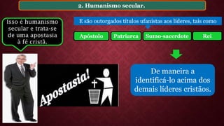 2. Humanismo secular.
De maneira a
identificá-lo acima dos
demais líderes cristãos.
E são outorgados títulos ufanistas aos líderes, tais como
Patriarca Sumo-sacerdote ReiApóstolo
Isso é humanismo
secular e trata-se
de uma apostasia
à fé cristã.
 