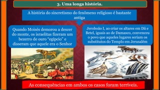 3. Uma longa história.
Quando Moisés demorou a descer
do monte, os israelitas fizeram um
bezerro de ouro “egípcio” e
disseram que aquele era o Senhor
Jeroboão I, ao criar os altares em Dã e
Betel, iguais ao de Damasco, convenceu
o povo que aqueles lugares seriam os
substitutos do Templo em Jerusalém
A história do sincretismo do fenômeno religioso é bastante
antiga
As consequências em ambos os casos foram terríveis.
 