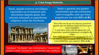 3. Uma longa história.
Paulo, quando escreveu aos Gálatas
repreendeu-os severamente pelo
sincretismo daquela igreja; eles
estavam colocando as experiências
religiosas acima das Escrituras
Então o apóstolo dos gentios
recomendou que não aceitassem
outro evangelho, nem que fosse
pregado por um anjo (Gl 1.6-8).
“Maravilho-me de que tão depressa passásseis
daquele que vos chamou à graça de Cristo para
outro evangelho;
O qual não é outro, mas há alguns que vos
inquietam e querem transtornar o evangelho de
Cristo.
Mas, ainda que nós mesmos ou um anjo do céu
vos anuncie outro evangelho além do que já vos
tenho anunciado, seja anátema” (Gl 1.6-8).
Qualquer “revelação” que contrariasse a “cosmovisão
judaico-cristã” deveria ser considerada uma maldição.
COSMOVISÃO JUDAICO-CRISTÃ
 