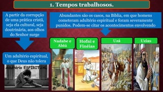 1. Tempos trabalhosos.
Abundantes são os casos, na Bíblia, em que homens
cometeram adultério espiritual e foram severamente
punidos. Podem-se citar os acontecimentos envolvendo
Hofni e
Finéias
Uzá UziasNadabe e
Abiú
A partir da corrupção
de uma prática cristã,
seja ela cultural, seja
doutrinária, aos olhos
do Senhor surge
Um adultério espiritual,
o que Deus não tolera
Adultério ESPIRITUAL
 