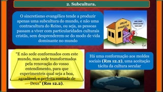 2. Subcultura.
O sincretismo evangélico tende a produzir
apenas uma subcultura do mundo, e não uma
contracultura do Reino, ou seja, as pessoas
passam a viver com particularidades culturais
cristãs, sem desprenderem-se do modo de vida
dominante no mundo
Há uma conformação aos moldes
sociais (Rm 12.2), uma aceitação
tácita da cultura secular
“E não sede conformados com este
mundo, mas sede transformados
pela renovação do vosso
entendimento, para que
experimenteis qual seja a boa,
agradável, e perfeita vontade de
Deus” (Rm 12.2).
 