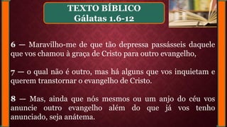 6 — Maravilho-me de que tão depressa passásseis daquele
que vos chamou à graça de Cristo para outro evangelho,
7 — o qual não é outro, mas há alguns que vos inquietam e
querem transtornar o evangelho de Cristo.
8 — Mas, ainda que nós mesmos ou um anjo do céu vos
anuncie outro evangelho além do que já vos tenho
anunciado, seja anátema.
TEXTO BÍBLICO
Gálatas 1.6-12
 