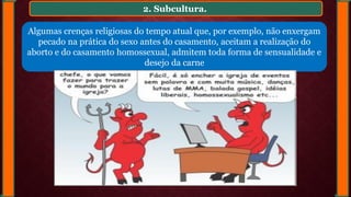 2. Subcultura.
Algumas crenças religiosas do tempo atual que, por exemplo, não enxergam
pecado na prática do sexo antes do casamento, aceitam a realização do
aborto e do casamento homossexual, admitem toda forma de sensualidade e
desejo da carne
 
