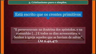 3. Cristianismo puro e simples.
Está escrito que os crentes primitivos
“E perseveravam na doutrina dos apóstolos, e na
comunhão [...] E todos os dias acrescentava o
Senhor à igreja aqueles que se haviam de salvar”
(At 2.42,47).
 