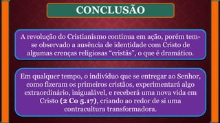 CONCLUSÃO
A revolução do Cristianismo continua em ação, porém tem-
se observado a ausência de identidade com Cristo de
algumas crenças religiosas “cristãs”, o que é dramático.
Em qualquer tempo, o indivíduo que se entregar ao Senhor,
como fizeram os primeiros cristãos, experimentará algo
extraordinário, inigualável, e receberá uma nova vida em
Cristo (2 Co 5.17), criando ao redor de si uma
contracultura transformadora.
 