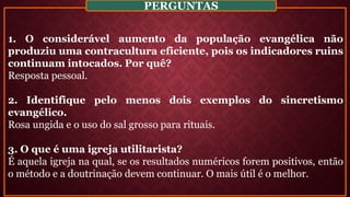 1. O considerável aumento da população evangélica não
produziu uma contracultura eficiente, pois os indicadores ruins
continuam intocados. Por quê?
Resposta pessoal.
2. Identifique pelo menos dois exemplos do sincretismo
evangélico.
Rosa ungida e o uso do sal grosso para rituais.
3. O que é uma igreja utilitarista?
É aquela igreja na qual, se os resultados numéricos forem positivos, então
o método e a doutrinação devem continuar. O mais útil é o melhor.
PERGUNTAS
 
