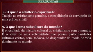 4. O que é o adultério espiritual?
Traição ao cristianismo genuíno, a consolidação da corrupção de
uma prática cristã.
5. O que é uma subcultura do mundo?
É o resultado da mistura cultural do cristianismo com o mundo.
É o viver de uma coletividade que possui particularidades
culturais cristãs, sem, todavia, se desprender do modo de vida
dominante no mundo.
PERGUNTAS
 