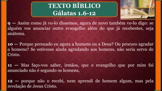 9 — Assim como já vo-lo dissemos, agora de novo também vo-lo digo: se
alguém vos anunciar outro evangelho além do que já recebestes, seja
anátema.
10 — Porque persuado eu agora a homens ou a Deus? Ou procuro agradar
a homens? Se estivesse ainda agradando aos homens, não seria servo de
Cristo.
11 — Mas faço-vos saber, irmãos, que o evangelho que por mim foi
anunciado não é segundo os homens,
12 — porque não o recebi, nem aprendi de homem algum, mas pela
revelação de Jesus Cristo.
TEXTO BÍBLICO
Gálatas 1.6-12
 