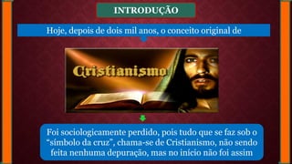 INTRODUÇÃO
Foi sociologicamente perdido, pois tudo que se faz sob o
“símbolo da cruz”, chama-se de Cristianismo, não sendo
feita nenhuma depuração, mas no início não foi assim
Hoje, depois de dois mil anos, o conceito original de
 