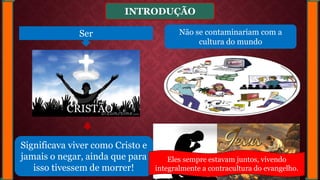 INTRODUÇÃO
Significava viver como Cristo e
jamais o negar, ainda que para
isso tivessem de morrer!
Ser
CRISTÃO
Não se contaminariam com a
cultura do mundo
Eles sempre estavam juntos, vivendo
integralmente a contracultura do evangelho.
 