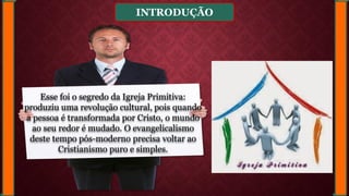 INTRODUÇÃO
Esse foi o segredo da Igreja Primitiva:
produziu uma revolução cultural, pois quando
a pessoa é transformada por Cristo, o mundo
ao seu redor é mudado. O evangelicalismo
deste tempo pós-moderno precisa voltar ao
Cristianismo puro e simples.
 