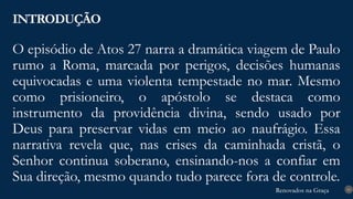 Renovados na Graça
Renovados na Graça
O episódio de Atos 27 narra a dramática viagem de Paulo
rumo a Roma, marcada por perigos, decisões humanas
equivocadas e uma violenta tempestade no mar. Mesmo
como prisioneiro, o apóstolo se destaca como
instrumento da providência divina, sendo usado por
Deus para preservar vidas em meio ao naufrágio. Essa
narrativa revela que, nas crises da caminhada cristã, o
Senhor continua soberano, ensinando-nos a confiar em
Sua direção, mesmo quando tudo parece fora de controle.
INTRODUÇÃO
10
 