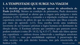 Renovados na Graça
Renovados na Graça
1. A decisão precipitada de navegar apesar da advertência de
Paulo (vv.9-12). Mesmo na condição de prisioneiro, Paulo demonstra
discernimento espiritual ao alertar que a viagem seria perigosa e traria
prejuízos (v.10). Contudo, o centurião e a tripulação confiaram mais na
experiência técnica do piloto do que na orientação que Deus concedia
por meio do apóstolo (v.11). Essa escolha revela uma tendência
recorrente do ser humano: priorizar a lógica humana em detrimento da
direção divina. A Escritura adverte que caminhos que parecem certos
podem conduzir à ruína (Pv 14.12; Tg 4.13-17). Paulo não falava apenas
por experiência — embora tivesse sobrevivido a naufrágios anteriores
(2Co 11.25) —, mas por sensibilidade espiritual. A preservação das
vidas ocorreu não pela decisão humana, mas pela misericórdia do
Senhor (v.24).
I. A TEMPESTADE QUE SURGE NA VIAGEM
13
 