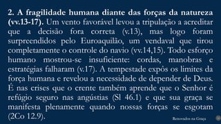 Renovados na Graça
Renovados na Graça
2. A fragilidade humana diante das forças da natureza
(vv.13-17). Um vento favorável levou a tripulação a acreditar
que a decisão fora correta (v.13), mas logo foram
surpreendidos pelo Euroaquilão, um vendaval que tirou
completamente o controle do navio (vv.14,15). Todo esforço
humano mostrou-se insuficiente: cordas, manobras e
estratégias falharam (v.17). A tempestade expôs os limites da
força humana e revelou a necessidade de depender de Deus.
É nas crises que o crente também aprende que o Senhor é
refúgio seguro nas angústias (Sl 46.1) e que sua graça se
manifesta plenamente quando nossas forças se esgotam
(2Co 12.9). 14
 