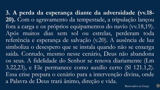 Renovados na Graça
Renovados na Graça
3. A perda da esperança diante da adversidade (vv.18-
20). Com o agravamento da tempestade, a tripulação lançou
fora a carga e os próprios equipamentos do navio (vv.18,19).
Após muitos dias sem sol ou estrelas, perderam toda
referência e esperança de salvação (v.20). A ausência de luz
simboliza o desespero que se instala quando não se enxerga
saída. Contudo, mesmo nesse cenário, Deus não abandona
os seus. A fidelidade do Senhor se renova diariamente (Lm
3.22,23), e Ele permanece como auxílio certo (Sl 121.1,2).
Essa crise prepara o cenário para a intervenção divina, onde
a Palavra de Deus trará ânimo, direção e vida.
15
 