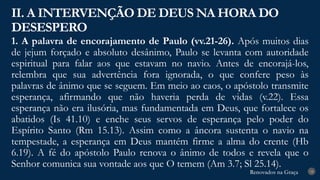 Renovados na Graça
Renovados na Graça
1. A palavra de encorajamento de Paulo (vv.21-26). Após muitos dias
de jejum forçado e absoluto desânimo, Paulo se levanta com autoridade
espiritual para falar aos que estavam no navio. Antes de encorajá-los,
relembra que sua advertência fora ignorada, o que confere peso às
palavras de ânimo que se seguem. Em meio ao caos, o apóstolo transmite
esperança, afirmando que não haveria perda de vidas (v.22). Essa
esperança não era ilusória, mas fundamentada em Deus, que fortalece os
abatidos (Is 41.10) e enche seus servos de esperança pelo poder do
Espírito Santo (Rm 15.13). Assim como a âncora sustenta o navio na
tempestade, a esperança em Deus mantém firme a alma do crente (Hb
6.19). A fé do apóstolo Paulo renova o ânimo de todos e revela que o
Senhor comunica sua vontade aos que O temem (Am 3.7; Sl 25.14).
II. A INTERVENÇÃO DE DEUS NA HORA DO
DESESPERO
18
 
