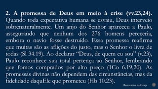 Renovados na Graça
Renovados na Graça
2. A promessa de Deus em meio à crise (vv.23,24).
Quando toda expectativa humana se esvaiu, Deus interveio
sobrenaturalmente. Um anjo do Senhor apareceu a Paulo,
assegurando que nenhum dos 276 homens pereceria,
embora o navio fosse destruído. Essa promessa reafirma
que muitas são as aflições do justo, mas o Senhor o livra de
todas (Sl 34.19). Ao declarar “Deus, de quem eu sou” (v.23),
Paulo reconhece sua total pertença ao Senhor, lembrando
que fomos comprados por alto preço (1Co 6.19,20). As
promessas divinas não dependem das circunstâncias, mas da
fidelidade daquEle que prometeu (Hb 10.23). 19
 