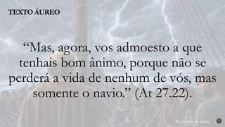 Renovados na Graça
Renovados na Graça
TEXTO ÁUREO
2
“Mas, agora, vos admoesto a que
tenhais bom ânimo, porque não se
perderá a vida de nenhum de vós, mas
somente o navio.” (At 27.22).
 