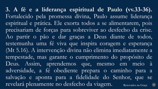 Renovados na Graça
Renovados na Graça
3. A fé e a liderança espiritual de Paulo (vv.33-36).
Fortalecido pela promessa divina, Paulo assume liderança
espiritual e prática. Ele exorta todos a se alimentarem, pois
precisariam de forças para sobreviver ao desfecho da crise.
Ao partir o pão e dar graças a Deus diante de todos,
testemunha uma fé viva que inspira coragem e esperança
(Mt 5.16). A intervenção divina não elimina imediatamente a
tempestade, mas garante o cumprimento do propósito de
Deus. Assim, aprendemos que, mesmo em meio à
adversidade, a fé obediente prepara o caminho para a
salvação e aponta para a fidelidade do Senhor, que se
revelará plenamente no desfecho da viagem. 20
 