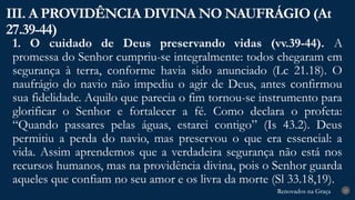 Renovados na Graça
Renovados na Graça
1. O cuidado de Deus preservando vidas (vv.39-44). A
promessa do Senhor cumpriu-se integralmente: todos chegaram em
segurança à terra, conforme havia sido anunciado (Lc 21.18). O
naufrágio do navio não impediu o agir de Deus, antes confirmou
sua fidelidade. Aquilo que parecia o fim tornou-se instrumento para
glorificar o Senhor e fortalecer a fé. Como declara o profeta:
“Quando passares pelas águas, estarei contigo” (Is 43.2). Deus
permitiu a perda do navio, mas preservou o que era essencial: a
vida. Assim aprendemos que a verdadeira segurança não está nos
recursos humanos, mas na providência divina, pois o Senhor guarda
aqueles que confiam no seu amor e os livra da morte (Sl 33.18,19).
III. A PROVIDÊNCIA DIVINA NO NAUFRÁGIO (At
27.39-44)
23
 