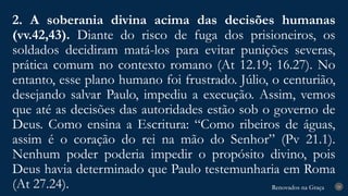 Renovados na Graça
Renovados na Graça
2. A soberania divina acima das decisões humanas
(vv.42,43). Diante do risco de fuga dos prisioneiros, os
soldados decidiram matá-los para evitar punições severas,
prática comum no contexto romano (At 12.19; 16.27). No
entanto, esse plano humano foi frustrado. Júlio, o centurião,
desejando salvar Paulo, impediu a execução. Assim, vemos
que até as decisões das autoridades estão sob o governo de
Deus. Como ensina a Escritura: “Como ribeiros de águas,
assim é o coração do rei na mão do Senhor” (Pv 21.1).
Nenhum poder poderia impedir o propósito divino, pois
Deus havia determinado que Paulo testemunharia em Roma
(At 27.24). 24
 