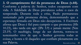 Renovados na Graça
Renovados na Graça
3. O cumprimento fiel da promessa de Deus (v.44).
Conforme a palavra do Senhor, todos escaparam com
vida. A fidelidade de Deus prevaleceu sobre o caos da
tempestade. Durante toda a crise, Paulo permaneceu
sustentado pela promessa divina, demonstrando que a
esperança firmada em Deus não decepciona. A Escritura
afirma que Deus é fiel para cumprir o que prometeu (Hb
10.23), não tarda em agir (2Pe 3.9) e jamais mente (Nm
23.19). O naufrágio, longe de ser derrota, tornou-se
testemunho vivo de que o Senhor governa todas as
coisas, e honra a fé daqueles que confiam plenamente em
sua Palavra. 25
 